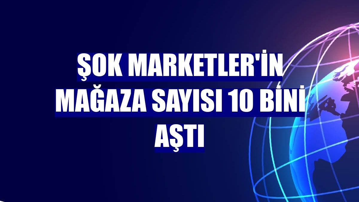 ŞOK Marketler'in mağaza sayısı 10 bini aştı