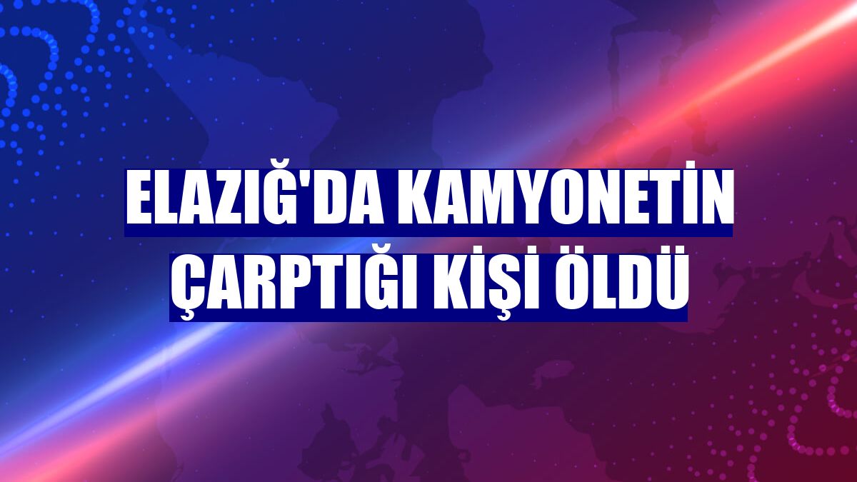 Elazığ'da kamyonetin çarptığı kişi öldü