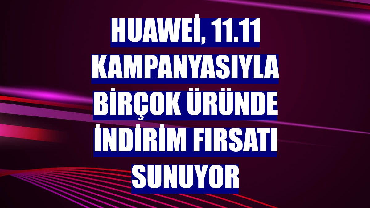 Huawei, 11.11 kampanyasıyla birçok üründe indirim fırsatı sunuyor