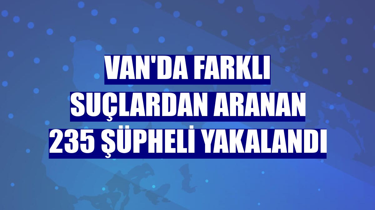 Van'da farklı suçlardan aranan 235 şüpheli yakalandı