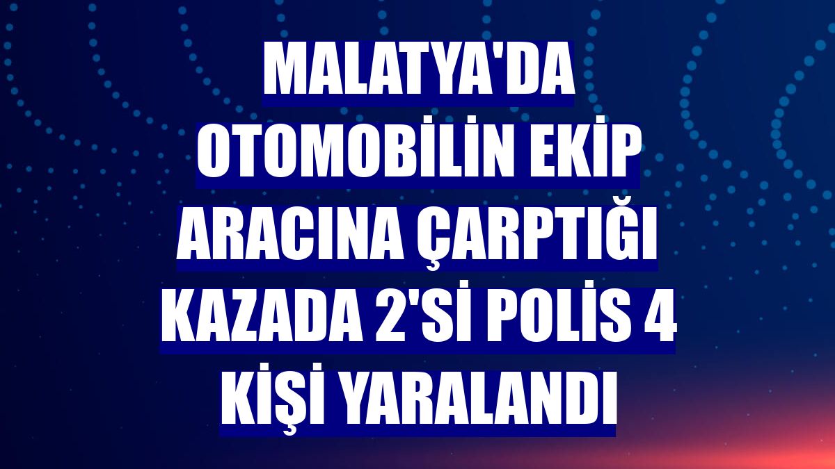 Malatya'da otomobilin ekip aracına çarptığı kazada 2'si polis 4 kişi yaralandı