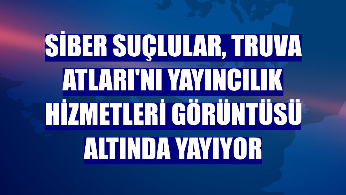 Siber suçlular, Truva Atları'nı yayıncılık hizmetleri görüntüsü altında yayıyor