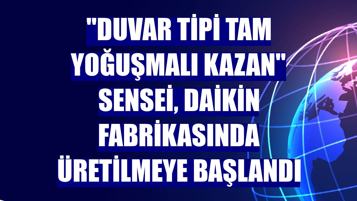 "Duvar Tipi Tam Yoğuşmalı Kazan" Sensei, Daikin fabrikasında üretilmeye başlandı