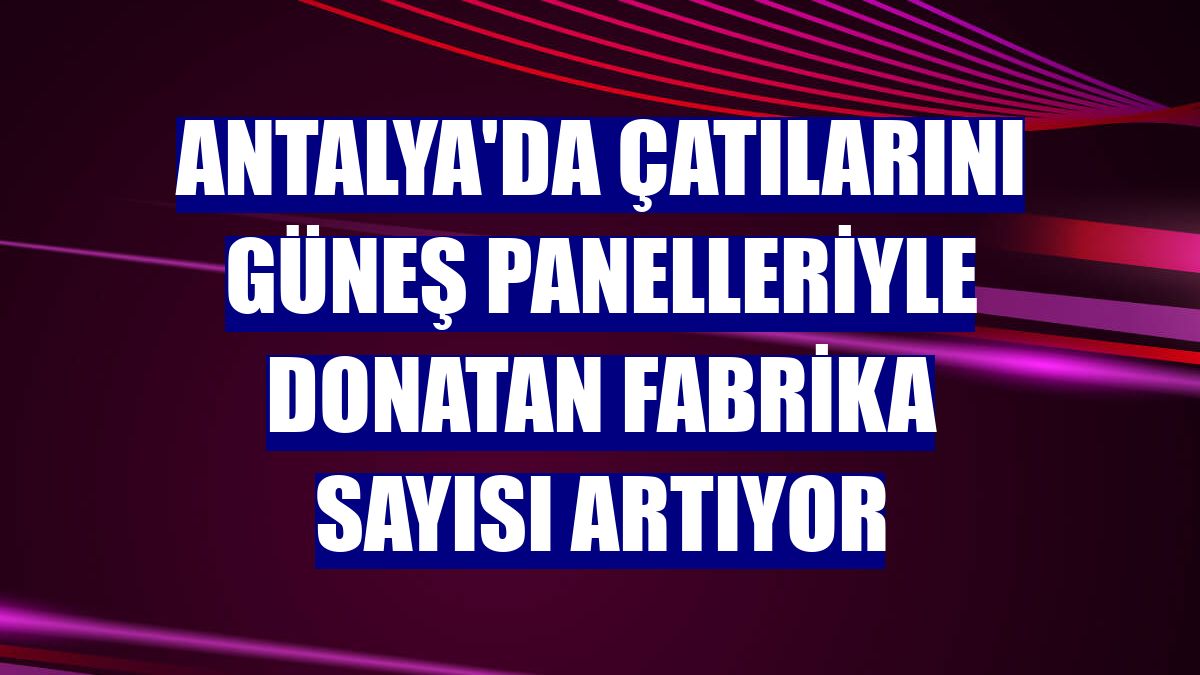Antalya'da çatılarını güneş panelleriyle donatan fabrika sayısı artıyor