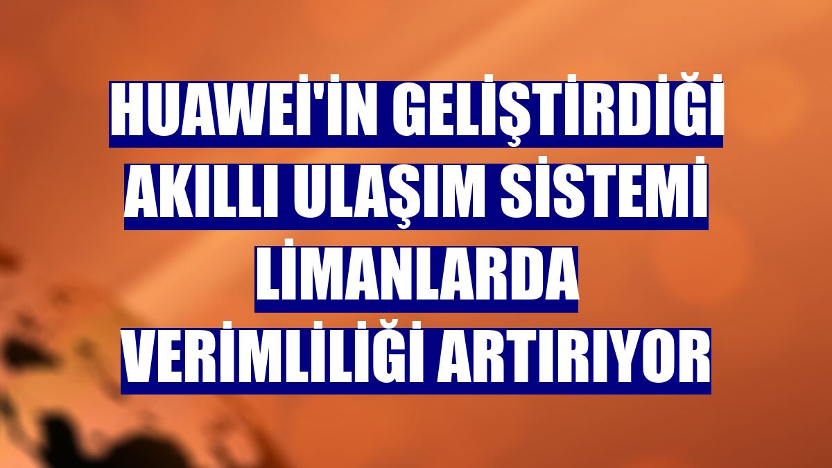 Huawei'in geliştirdiği akıllı ulaşım sistemi limanlarda verimliliği artırıyor