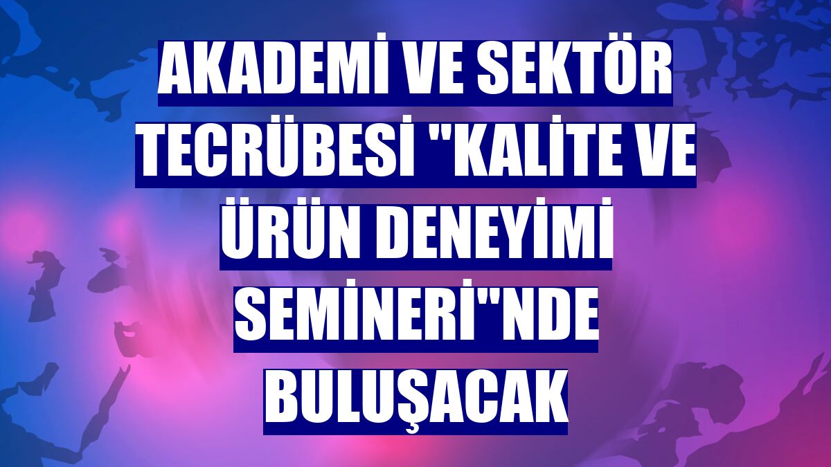 Akademi ve sektör tecrübesi "Kalite ve Ürün Deneyimi Semineri"nde buluşacak