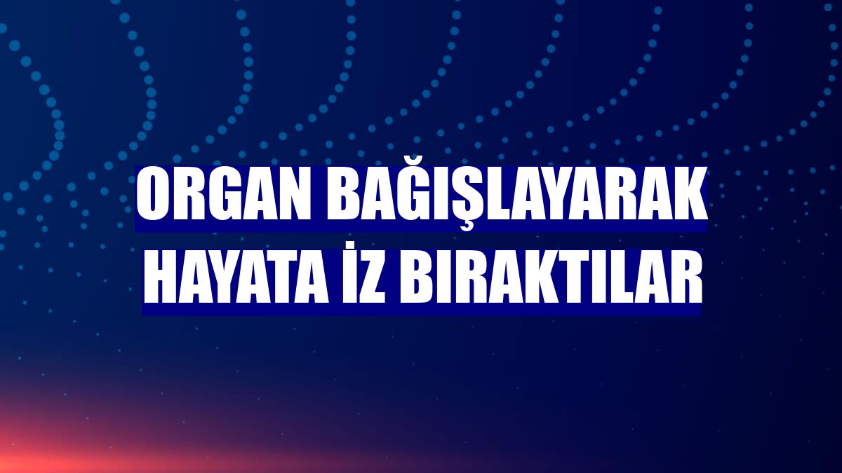 Organ bağışlayarak hayata iz bıraktılar