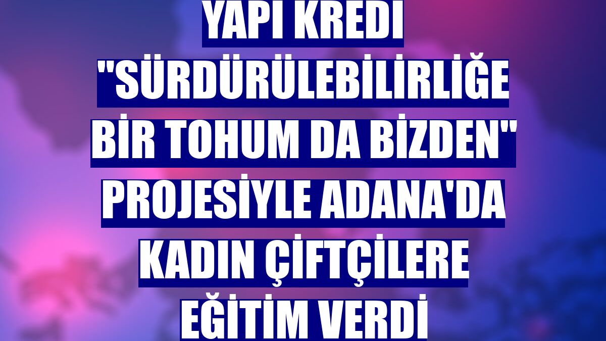 Yapı Kredi "Sürdürülebilirliğe Bir Tohum da Bizden" projesiyle Adana'da kadın çiftçilere eğitim verdi