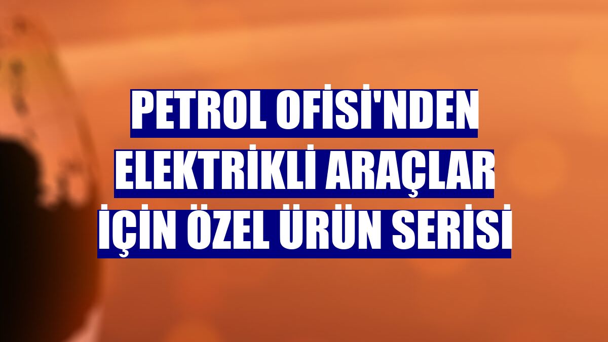 Petrol Ofisi'nden elektrikli araçlar için özel ürün serisi