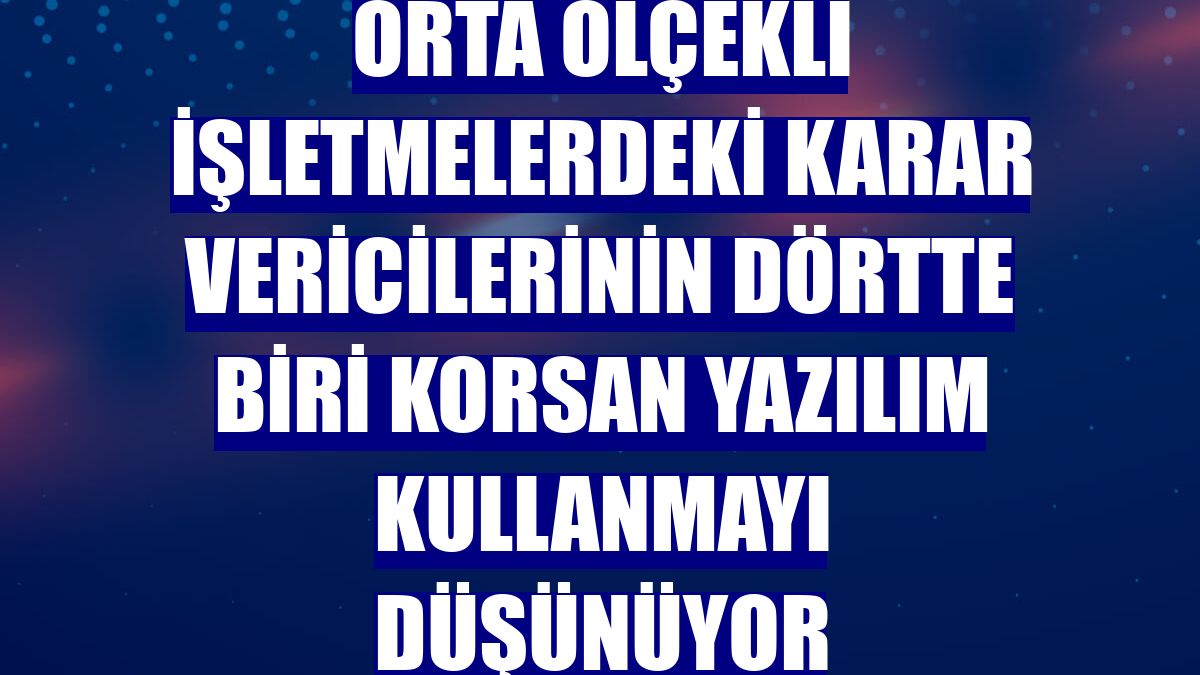 Orta ölçekli işletmelerdeki karar vericilerinin dörtte biri korsan yazılım kullanmayı düşünüyor