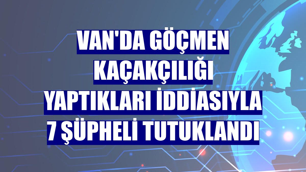 Van'da göçmen kaçakçılığı yaptıkları iddiasıyla 7 şüpheli tutuklandı