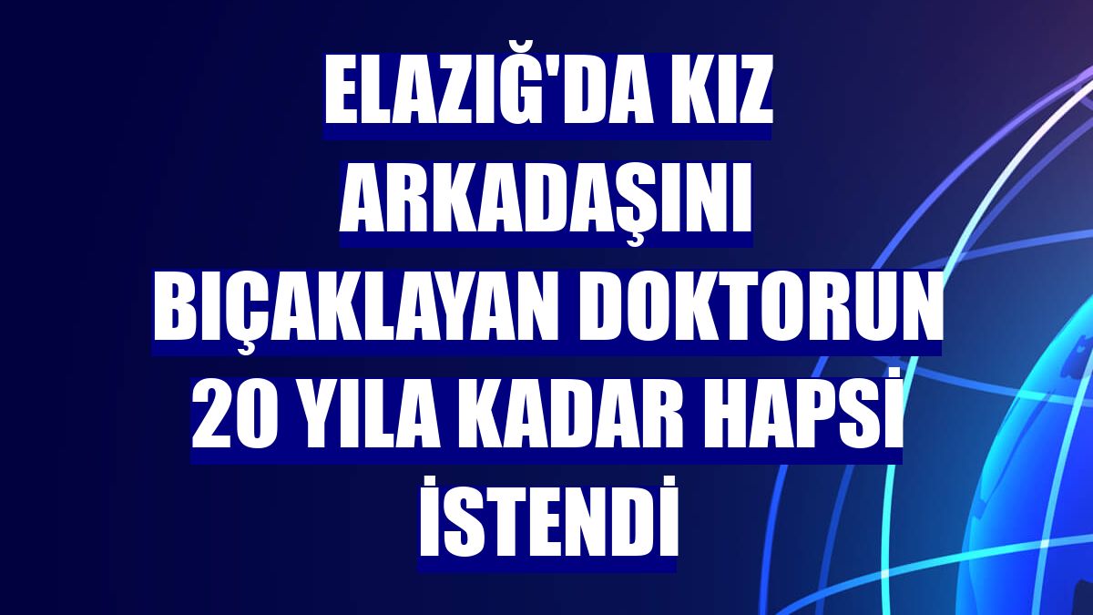 Elazığ'da kız arkadaşını bıçaklayan doktorun 20 yıla kadar hapsi istendi