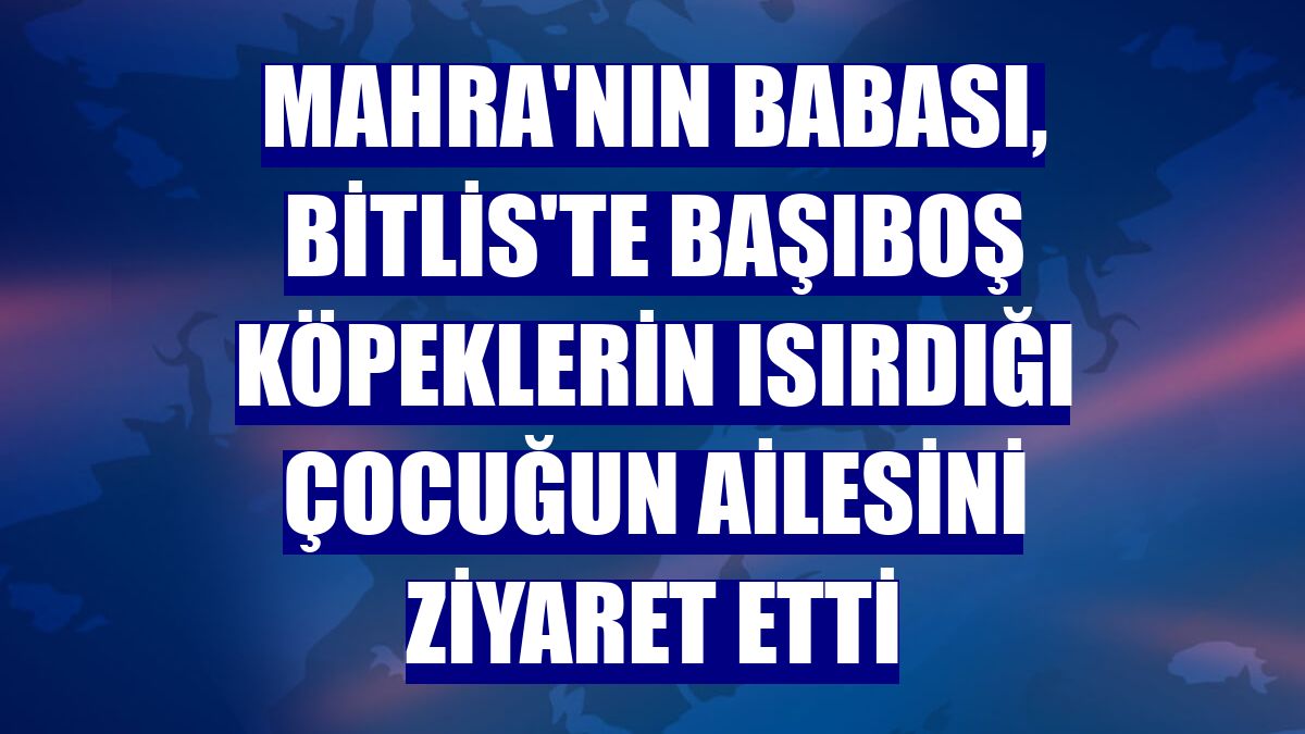 Mahra'nın babası, Bitlis'te başıboş köpeklerin ısırdığı çocuğun ailesini ziyaret etti