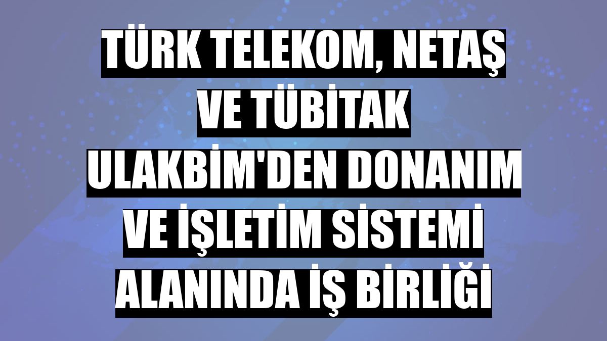 Türk Telekom, Netaş ve TÜBİTAK ULAKBİM'den donanım ve işletim sistemi alanında iş birliği
