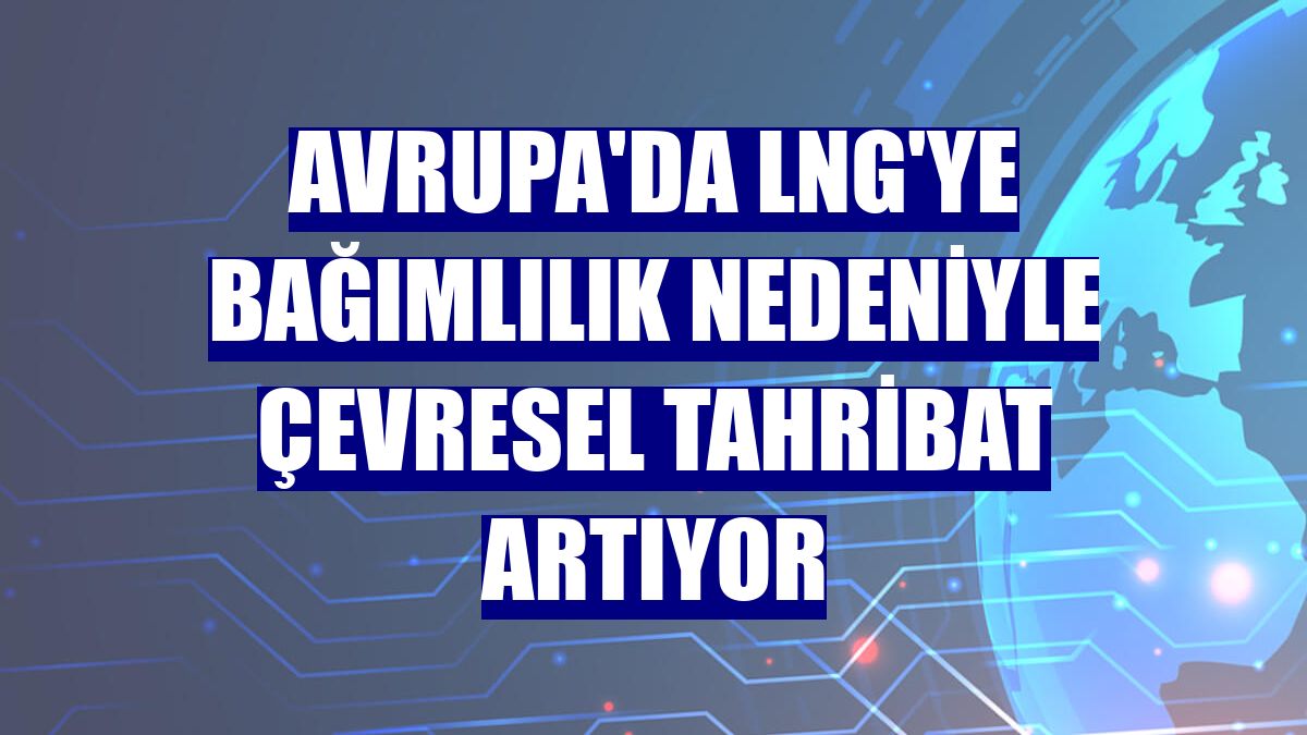 Avrupa'da LNG'ye bağımlılık nedeniyle çevresel tahribat artıyor