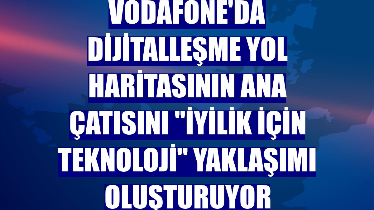 Vodafone'da dijitalleşme yol haritasının ana çatısını "iyilik için teknoloji" yaklaşımı oluşturuyor