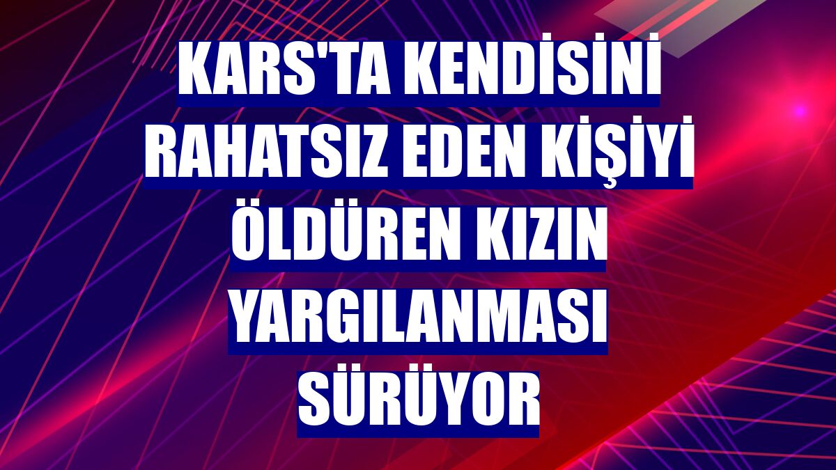 Kars'ta kendisini rahatsız eden kişiyi öldüren kızın yargılanması sürüyor