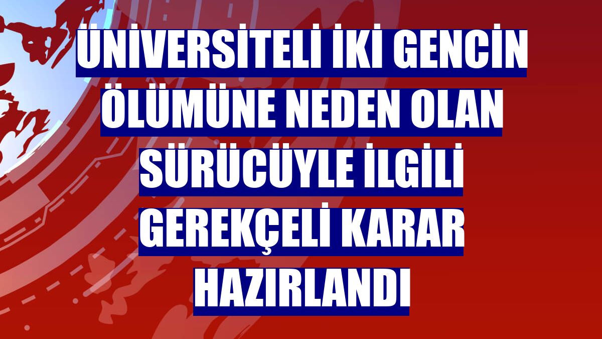 Üniversiteli iki gencin ölümüne neden olan sürücüyle ilgili gerekçeli karar hazırlandı