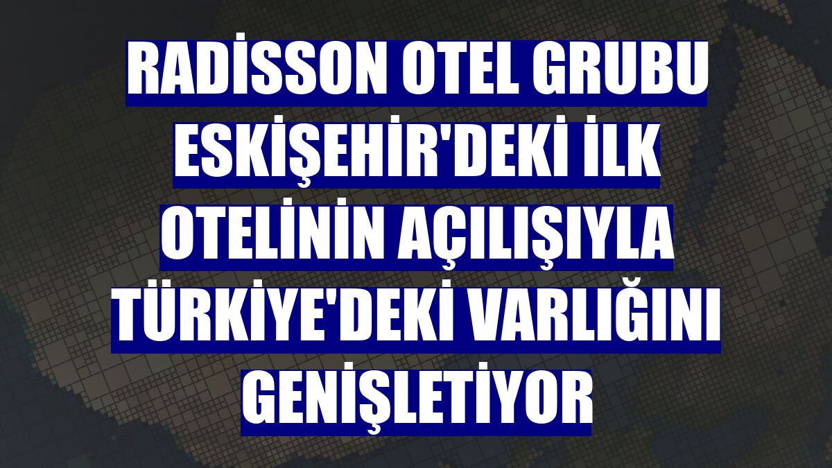 Radisson Otel Grubu Eskişehir'deki ilk otelinin açılışıyla Türkiye'deki varlığını genişletiyor