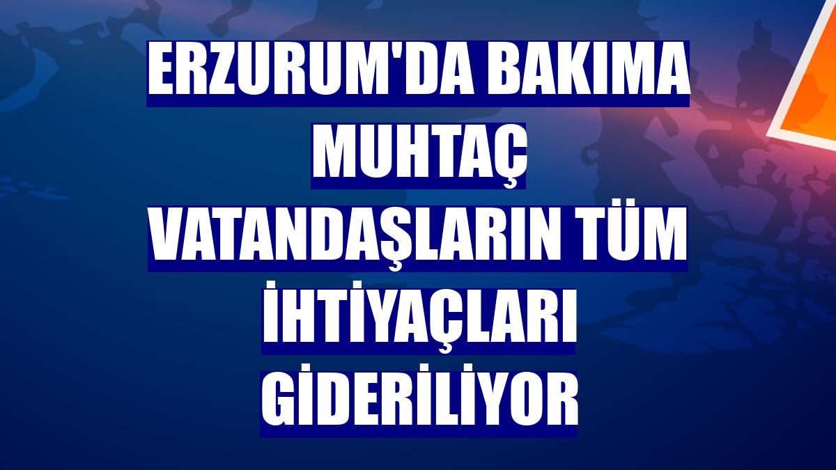 Erzurum'da bakıma muhtaç vatandaşların tüm ihtiyaçları gideriliyor