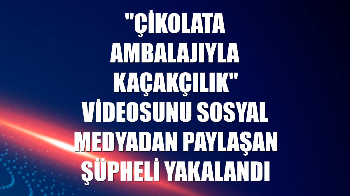 "Çikolata ambalajıyla kaçakçılık" videosunu sosyal medyadan paylaşan şüpheli yakalandı