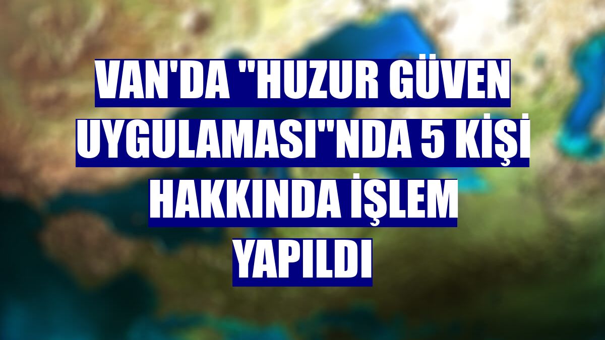 Van'da "Huzur Güven Uygulaması"nda 5 kişi hakkında işlem yapıldı