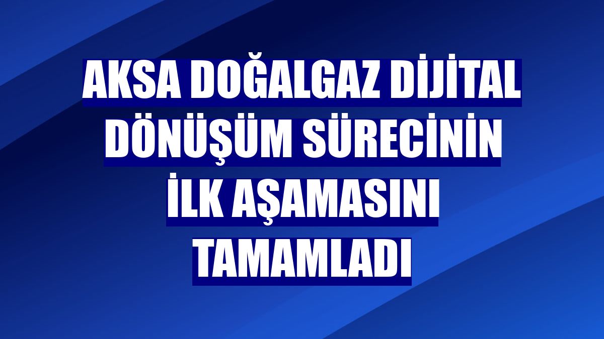 Aksa Doğalgaz dijital dönüşüm sürecinin ilk aşamasını tamamladı