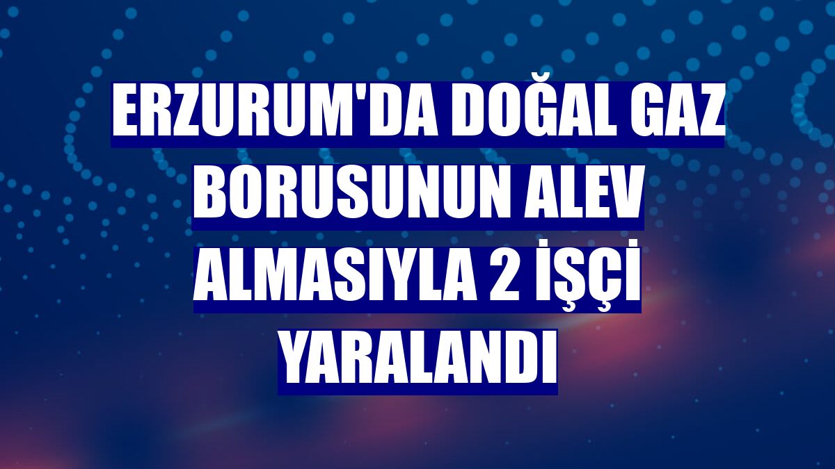 Erzurum'da doğal gaz borusunun alev almasıyla 2 işçi yaralandı