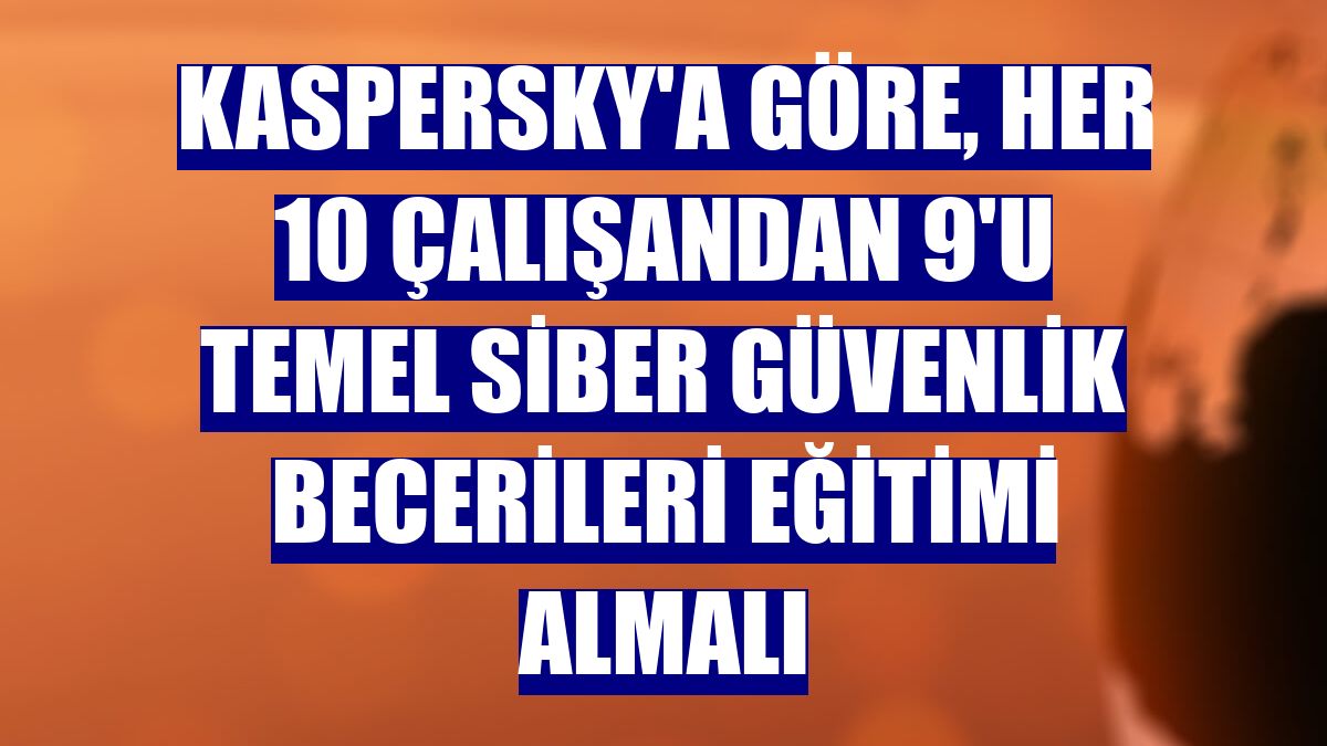 Kaspersky'a göre, her 10 çalışandan 9'u temel siber güvenlik becerileri eğitimi almalı