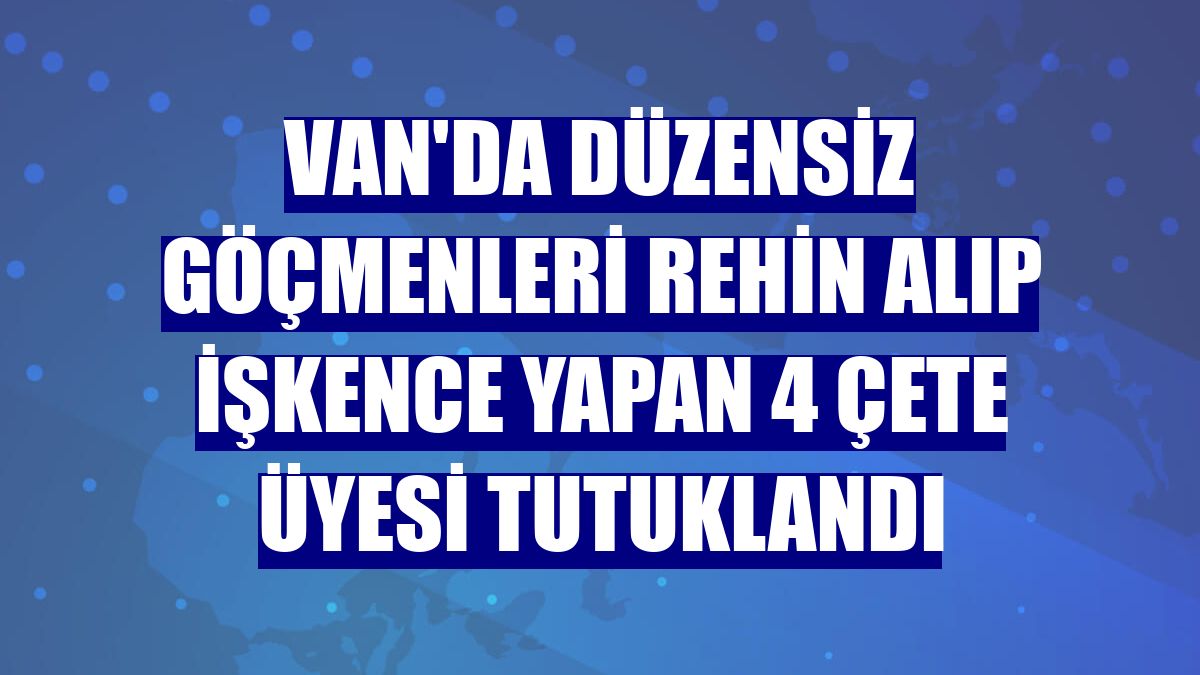 Van'da düzensiz göçmenleri rehin alıp işkence yapan 4 çete üyesi tutuklandı