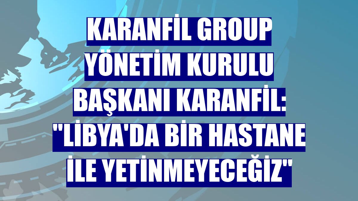 Karanfil Group Yönetim Kurulu Başkanı Karanfil: "Libya'da bir hastane ile yetinmeyeceğiz"