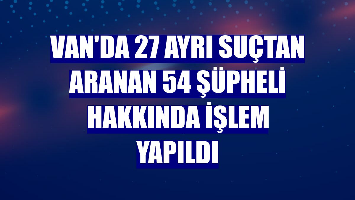 Van'da 27 ayrı suçtan aranan 54 şüpheli hakkında işlem yapıldı