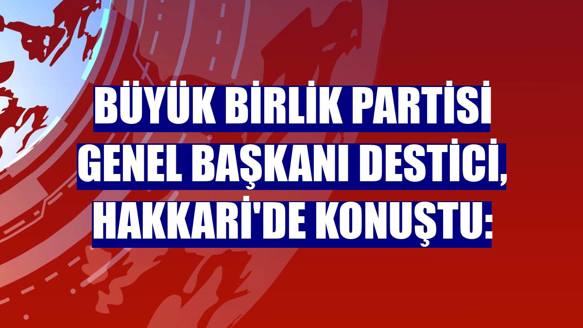 Büyük Birlik Partisi Genel Başkanı Destici, Hakkari'de konuştu: