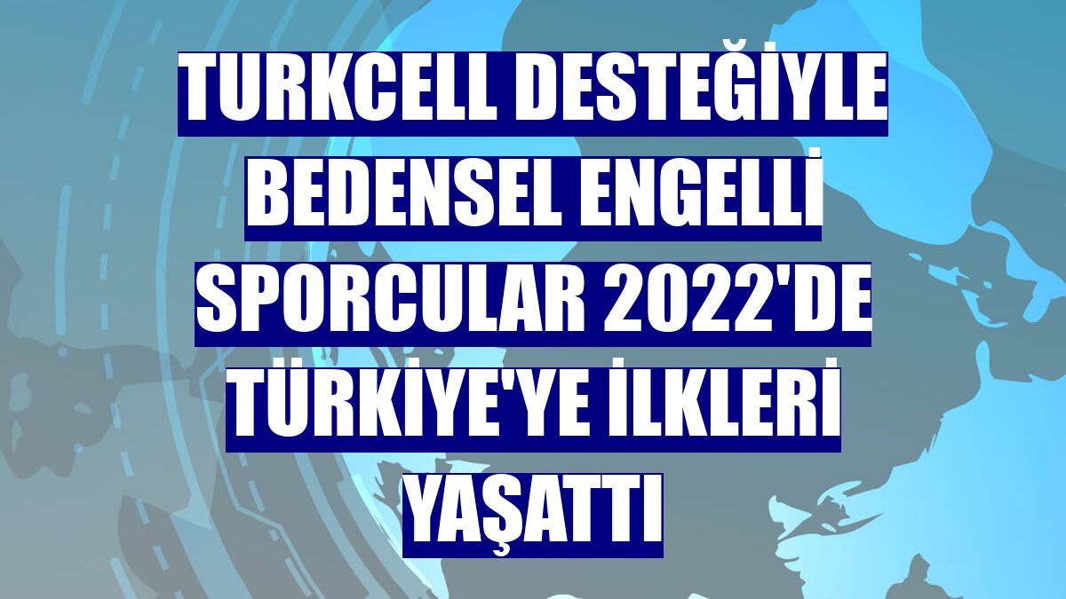 Turkcell desteğiyle bedensel engelli sporcular 2022'de Türkiye'ye ilkleri yaşattı