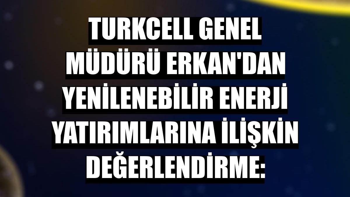 Turkcell Genel Müdürü Erkan'dan yenilenebilir enerji yatırımlarına ilişkin değerlendirme: