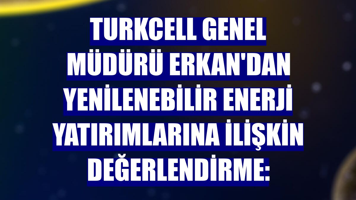 Turkcell Genel Müdürü Erkan'dan yenilenebilir enerji yatırımlarına ilişkin değerlendirme: