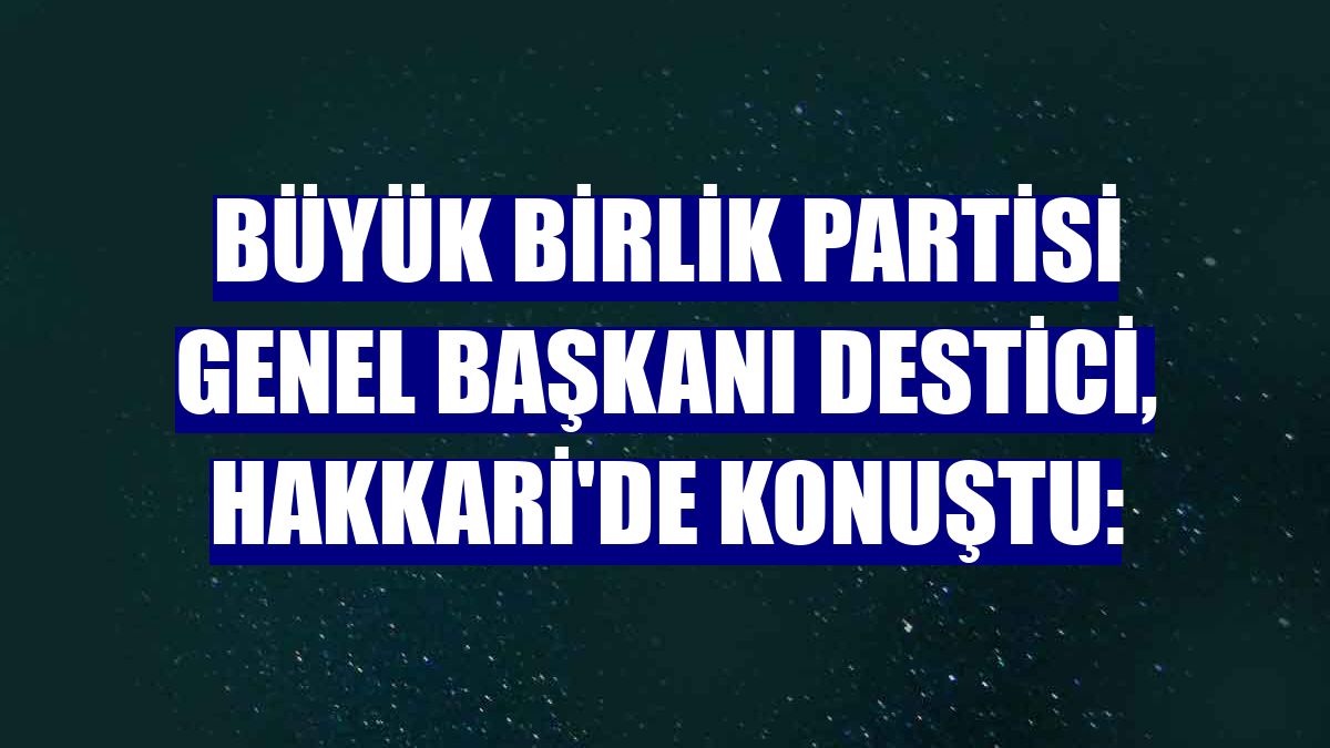 Büyük Birlik Partisi Genel Başkanı Destici, Hakkari'de konuştu: