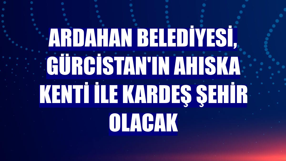Ardahan Belediyesi, Gürcistan'ın Ahıska kenti ile kardeş şehir olacak