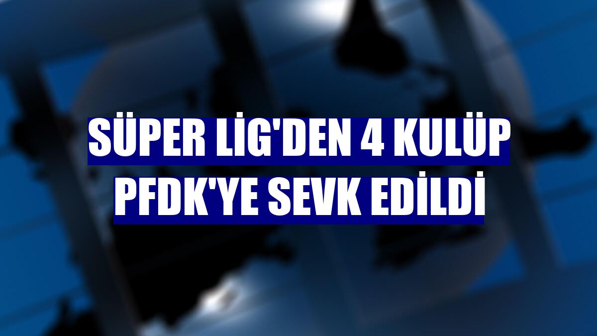 Süper Lig'den 4 kulüp PFDK'ye sevk edildi
