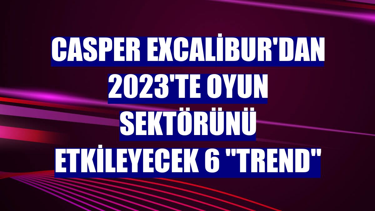 Casper Excalibur'dan 2023'te oyun sektörünü etkileyecek 6 "trend"