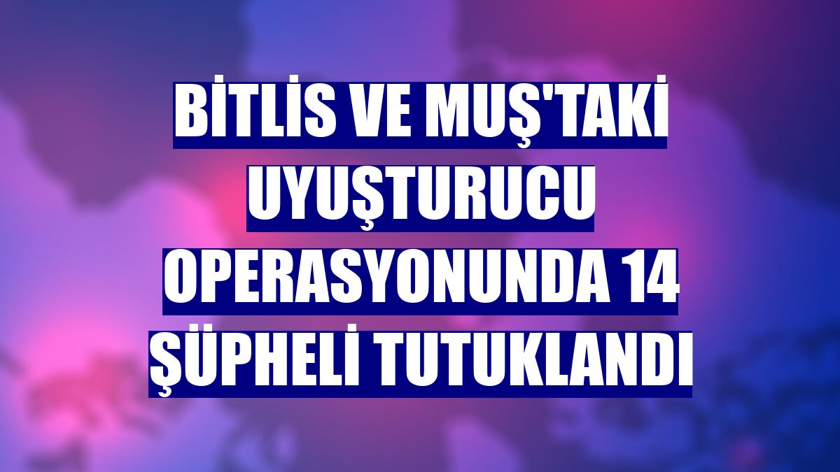 Bitlis ve Muş'taki uyuşturucu operasyonunda 14 şüpheli tutuklandı