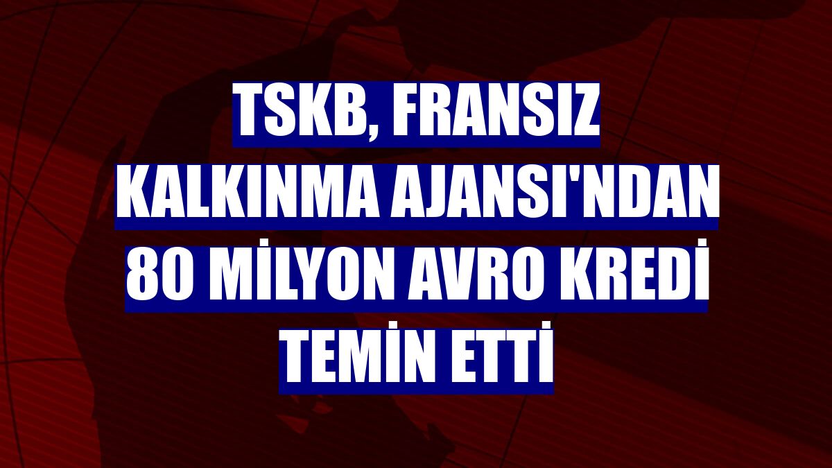 TSKB, Fransız Kalkınma Ajansı'ndan 80 milyon avro kredi temin etti