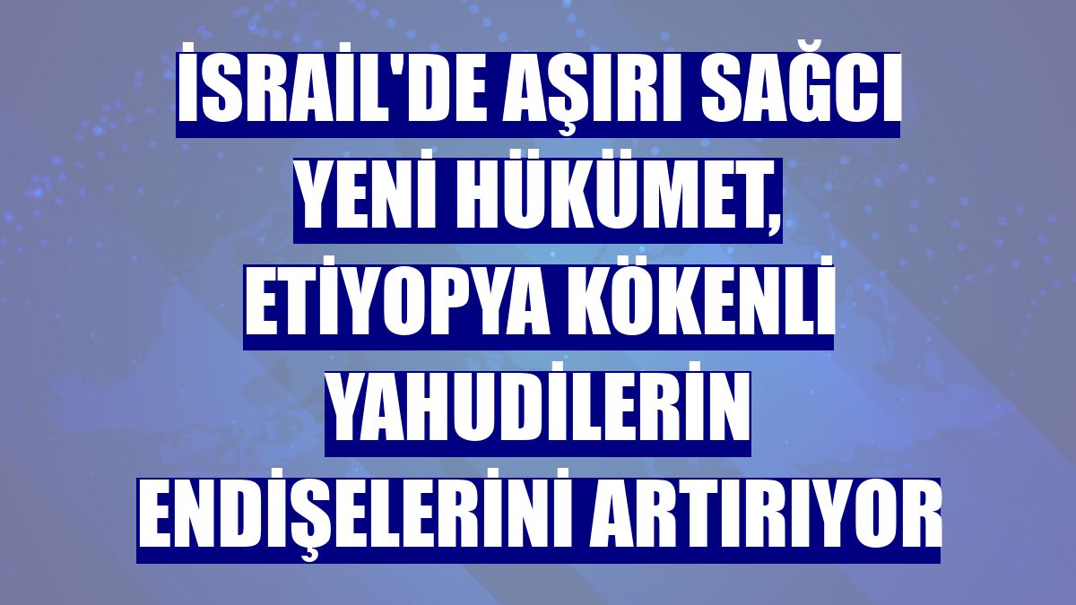 İsrail'de aşırı sağcı yeni hükümet, Etiyopya kökenli Yahudilerin endişelerini artırıyor