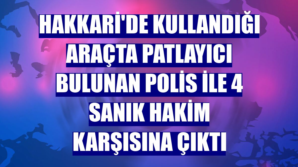 Hakkari'de kullandığı araçta patlayıcı bulunan polis ile 4 sanık hakim karşısına çıktı