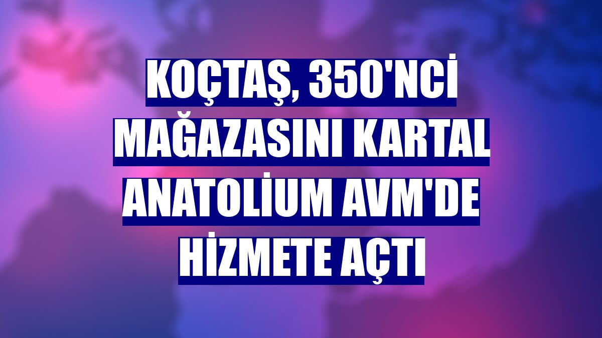 Koçtaş, 350'nci mağazasını Kartal Anatolium AVM'de hizmete açtı