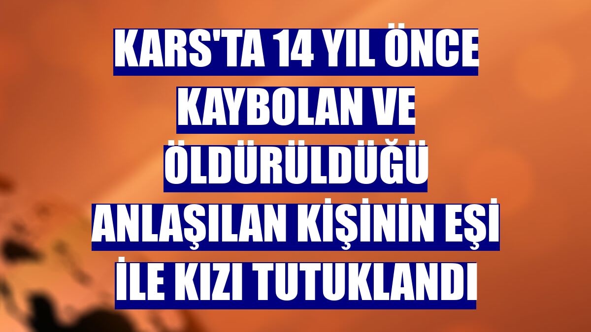 Kars'ta 14 yıl önce kaybolan ve öldürüldüğü anlaşılan kişinin eşi ile kızı tutuklandı