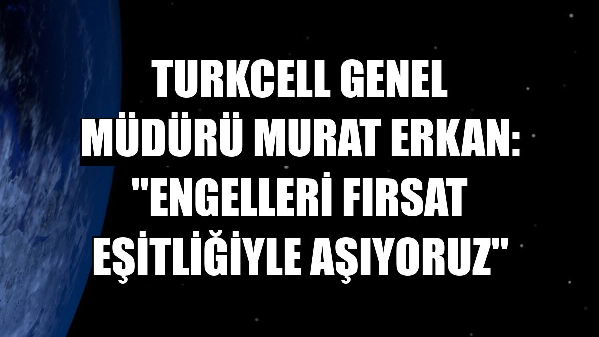 Turkcell Genel Müdürü Murat Erkan: 'Engelleri fırsat eşitliğiyle aşıyoruz'