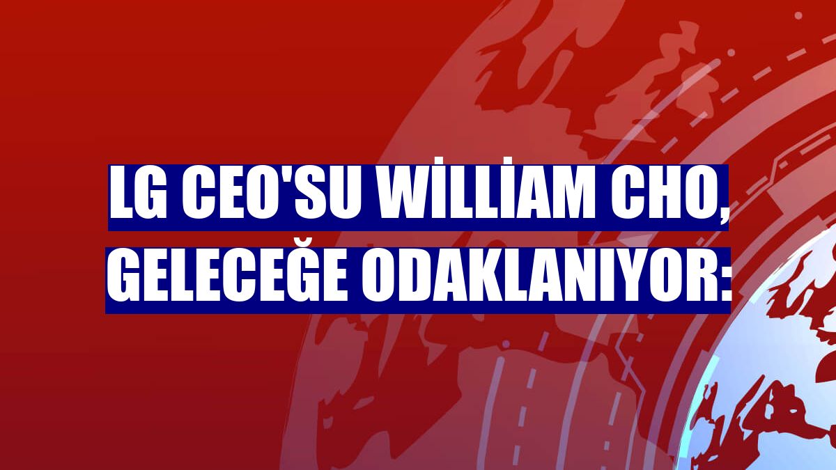 LG CEO'su William Cho, geleceğe odaklanıyor: