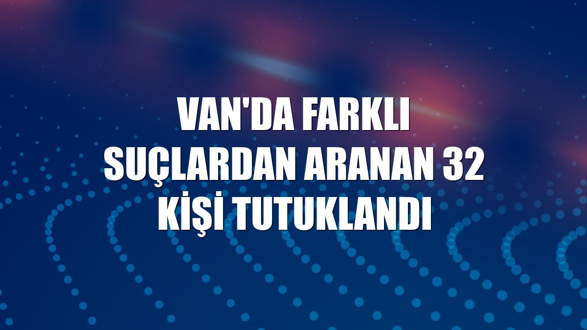 Van'da farklı suçlardan aranan 32 kişi tutuklandı