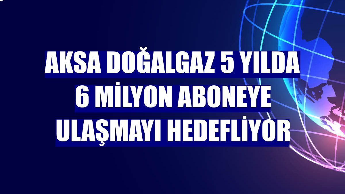 Aksa Doğalgaz 5 yılda 6 milyon aboneye ulaşmayı hedefliyor